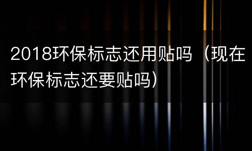 2018环保标志还用贴吗（现在环保标志还要贴吗）