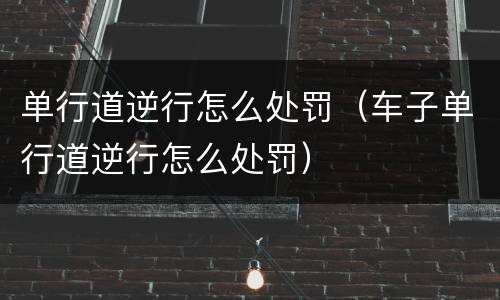 单行道逆行怎么处罚（车子单行道逆行怎么处罚）