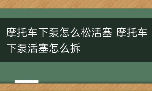摩托车下泵怎么松活塞 摩托车下泵活塞怎么拆