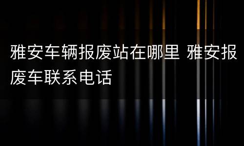 雅安车辆报废站在哪里 雅安报废车联系电话