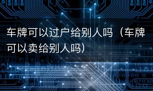 车牌可以过户给别人吗（车牌可以卖给别人吗）