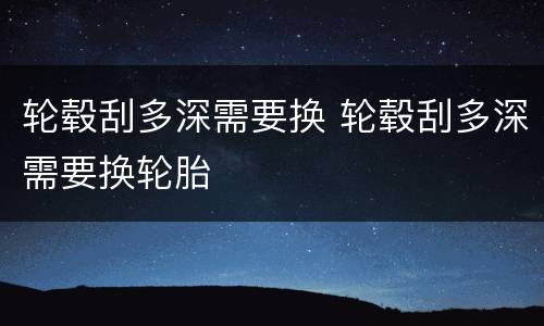 轮毂刮多深需要换 轮毂刮多深需要换轮胎
