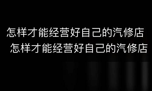 怎样才能经营好自己的汽修店 怎样才能经营好自己的汽修店呢