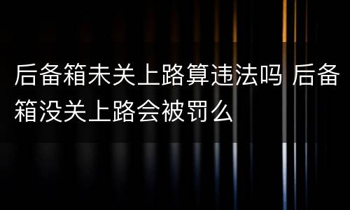 后备箱未关上路算违法吗 后备箱没关上路会被罚么