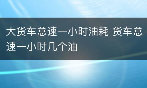 大货车怠速一小时油耗 货车怠速一小时几个油