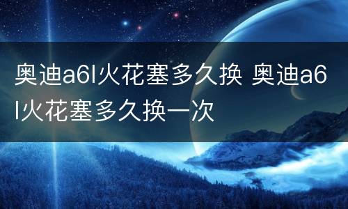 奥迪a6l火花塞多久换 奥迪a6l火花塞多久换一次