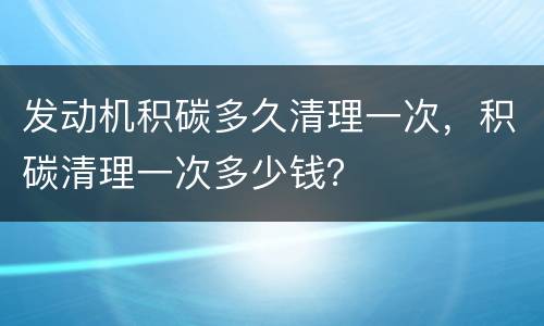 发动机积碳多久清理一次，积碳清理一次多少钱？