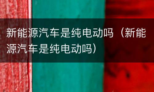 新能源汽车是纯电动吗（新能源汽车是纯电动吗）