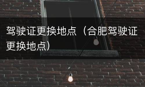 驾驶证更换地点（合肥驾驶证更换地点）