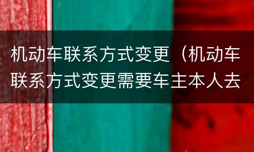 机动车联系方式变更（机动车联系方式变更需要车主本人去办理吗）