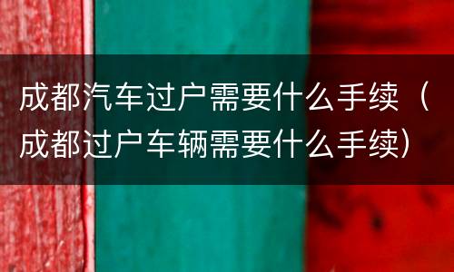成都汽车过户需要什么手续（成都过户车辆需要什么手续）