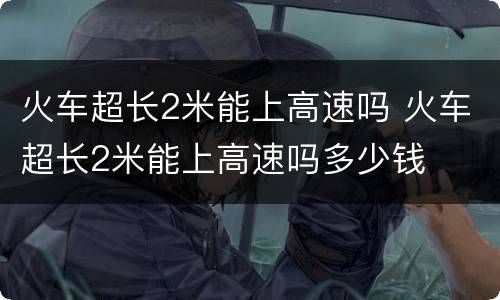 火车超长2米能上高速吗 火车超长2米能上高速吗多少钱