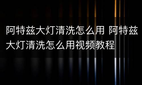 阿特兹大灯清洗怎么用 阿特兹大灯清洗怎么用视频教程