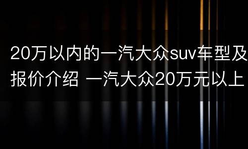 20万以内的一汽大众suv车型及报价介绍 一汽大众20万元以上的车