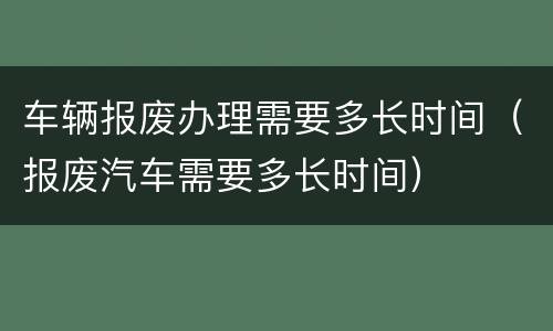 车辆报废办理需要多长时间（报废汽车需要多长时间）