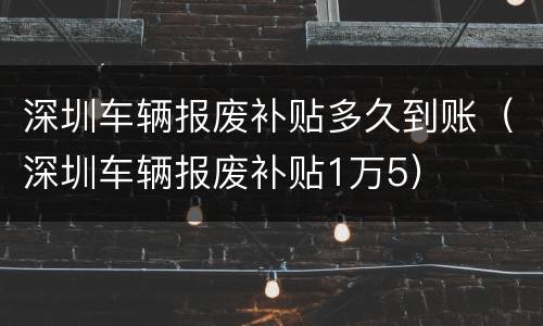 深圳车辆报废补贴多久到账（深圳车辆报废补贴1万5）