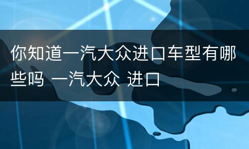 你知道一汽大众进口车型有哪些吗 一汽大众 进口