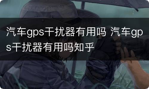 汽车gps干扰器有用吗 汽车gps干扰器有用吗知乎