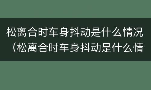 松离合时车身抖动是什么情况（松离合时车身抖动是什么情况引起的）