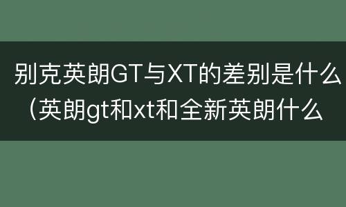 别克英朗GT与XT的差别是什么（英朗gt和xt和全新英朗什么区别）