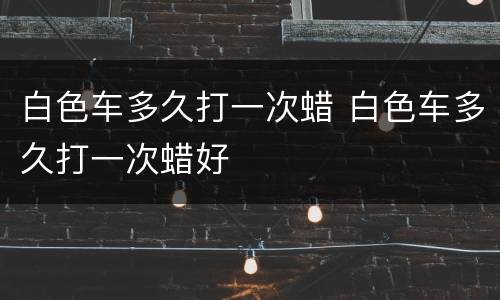 白色车多久打一次蜡 白色车多久打一次蜡好