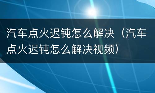 汽车点火迟钝怎么解决（汽车点火迟钝怎么解决视频）