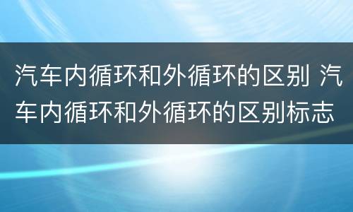 汽车内循环和外循环的区别 汽车内循环和外循环的区别标志是什么