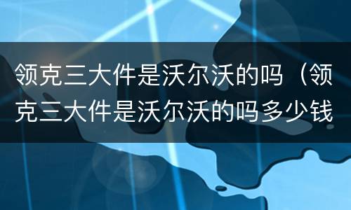 领克三大件是沃尔沃的吗（领克三大件是沃尔沃的吗多少钱）
