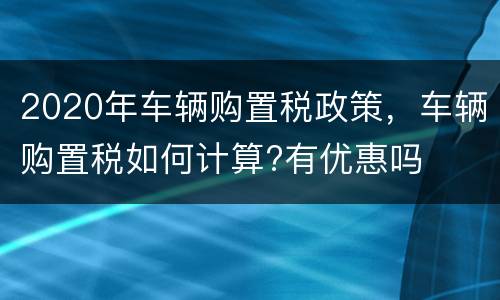 2020年车辆购置税政策，车辆购置税如何计算?有优惠吗