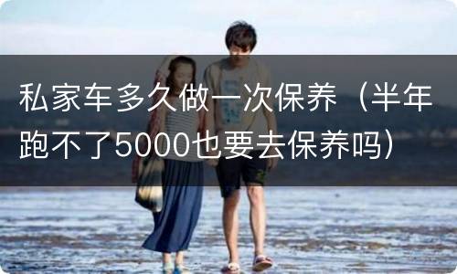 私家车多久做一次保养（半年跑不了5000也要去保养吗）