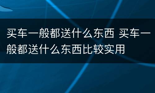 买车一般都送什么东西 买车一般都送什么东西比较实用