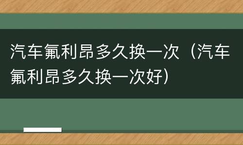 汽车氟利昂多久换一次（汽车氟利昂多久换一次好）