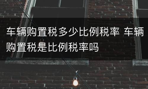 车辆购置税多少比例税率 车辆购置税是比例税率吗