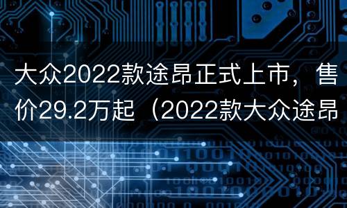 大众2022款途昂正式上市，售价29.2万起（2022款大众途昂价格）