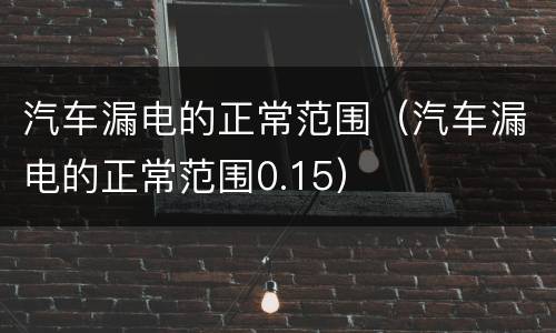 汽车漏电的正常范围（汽车漏电的正常范围0.15）