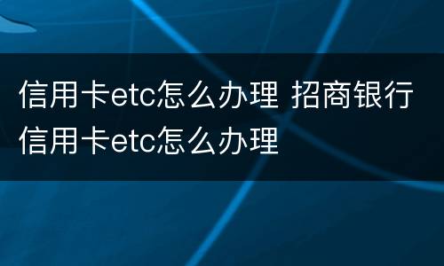 信用卡etc怎么办理 招商银行信用卡etc怎么办理