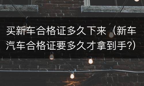 买新车合格证多久下来（新车汽车合格证要多久才拿到手?）
