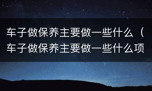 车子做保养主要做一些什么（车子做保养主要做一些什么项目）