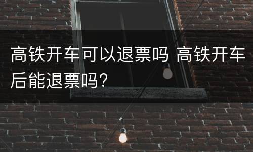 高铁开车可以退票吗 高铁开车后能退票吗?