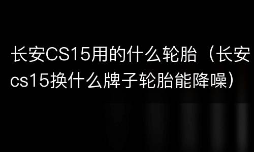 长安CS15用的什么轮胎（长安cs15换什么牌子轮胎能降噪）