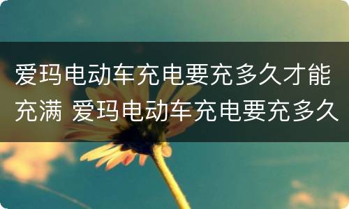 爱玛电动车充电要充多久才能充满 爱玛电动车充电要充多久才能充满呢