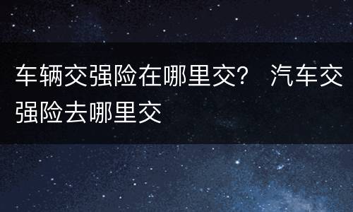 车辆交强险在哪里交？ 汽车交强险去哪里交