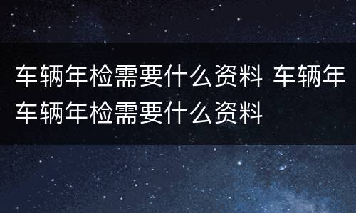车辆年检需要什么资料 车辆年车辆年检需要什么资料