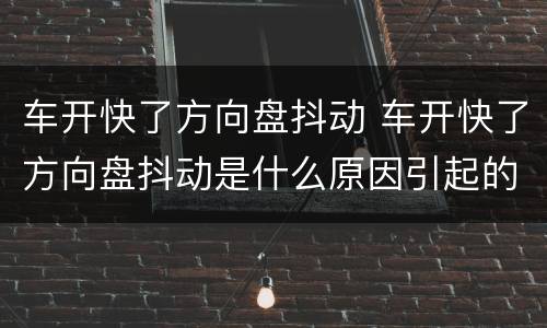车开快了方向盘抖动 车开快了方向盘抖动是什么原因引起的