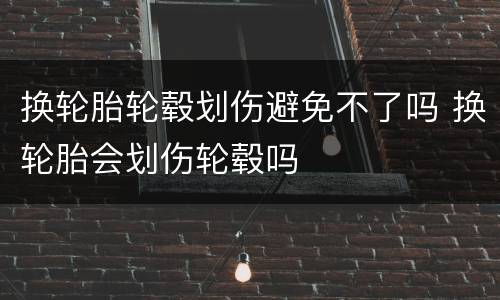 换轮胎轮毂划伤避免不了吗 换轮胎会划伤轮毂吗