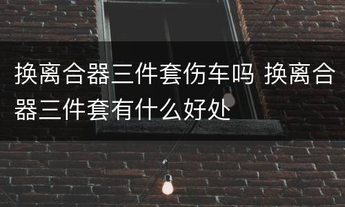 换离合器三件套伤车吗 换离合器三件套有什么好处