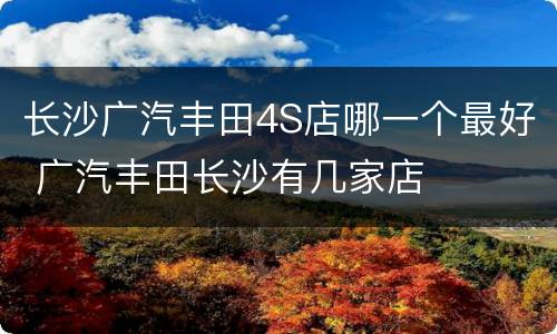 长沙广汽丰田4S店哪一个最好 广汽丰田长沙有几家店