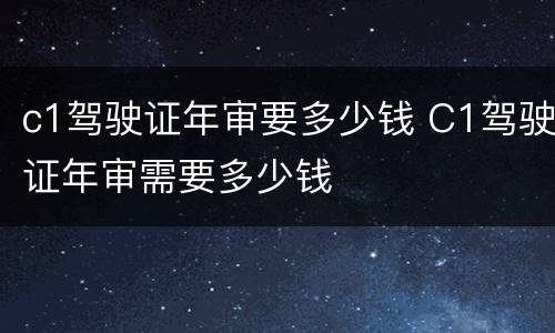 c1驾驶证年审要多少钱 C1驾驶证年审需要多少钱