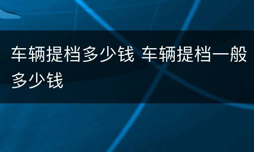 车辆提档多少钱 车辆提档一般多少钱