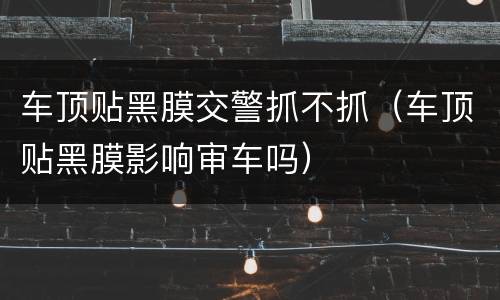 车顶贴黑膜交警抓不抓（车顶贴黑膜影响审车吗）